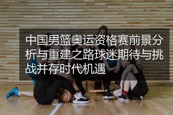 中国男篮奥运资格赛前景分析与重建之路球迷期待与挑战并存时代机遇