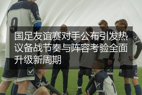 国足友谊赛对手公布引发热议备战节奏与阵容考验全面升级新周期
